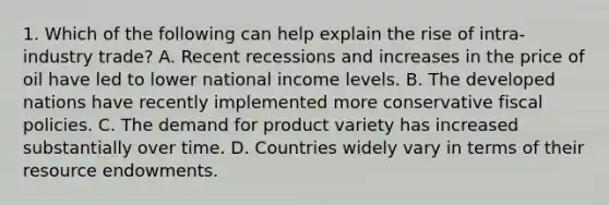 1. Which of the following can help explain the rise of intra-industry trade? A. Recent recessions and increases in the price of oil have led to lower national income levels. B. The developed nations have recently implemented more conservative fiscal policies. C. The demand for product variety has increased substantially over time. D. Countries widely vary in terms of their resource endowments.