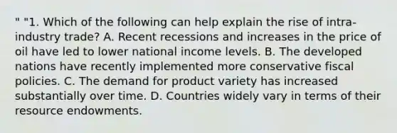 " "1. Which of the following can help explain the rise of intra-industry trade? A. Recent recessions and increases in the price of oil have led to lower national income levels. B. The developed nations have recently implemented more conservative fiscal policies. C. The demand for product variety has increased substantially over time. D. Countries widely vary in terms of their resource endowments.