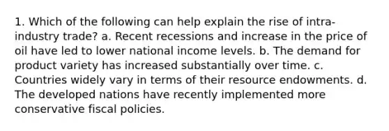 1. Which of the following can help explain the rise of intra-industry trade? a. Recent recessions and increase in the price of oil have led to lower national income levels. b. The demand for product variety has increased substantially over time. c. Countries widely vary in terms of their resource endowments. d. The developed nations have recently implemented more conservative fiscal policies.