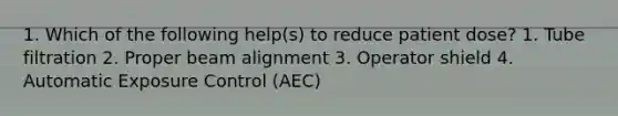 1. Which of the following help(s) to reduce patient dose? 1. Tube filtration 2. Proper beam alignment 3. Operator shield 4. Automatic Exposure Control (AEC)