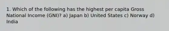 1. Which of the following has the highest per capita Gross National Income (GNI)? a) Japan b) United States c) Norway d) India