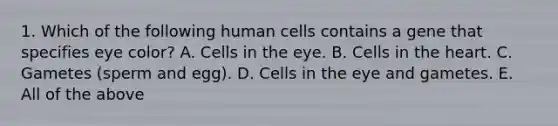 1. Which of the following human cells contains a gene that specifies eye color? A. Cells in the eye. B. Cells in <a href='https://www.questionai.com/knowledge/kya8ocqc6o-the-heart' class='anchor-knowledge'>the heart</a>. C. Gametes (sperm and egg). D. Cells in the eye and gametes. E. All of the above