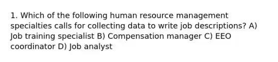 1. Which of the following human resource management specialties calls for collecting data to write job descriptions? A) Job training specialist B) Compensation manager C) EEO coordinator D) Job analyst