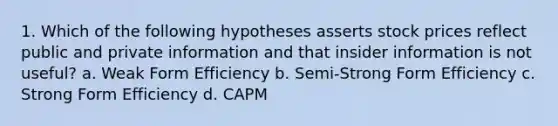 1. Which of the following hypotheses asserts stock prices reflect public and private information and that insider information is not useful? a. Weak Form Efficiency b. Semi-Strong Form Efficiency c. Strong Form Efficiency d. CAPM