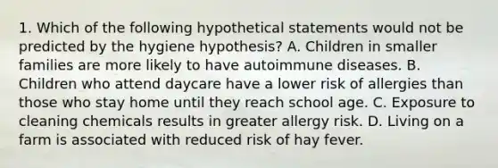 1. Which of the following hypothetical statements would not be predicted by the hygiene hypothesis? A. Children in smaller families are more likely to have autoimmune diseases. B. Children who attend daycare have a lower risk of allergies than those who stay home until they reach school age. C. Exposure to cleaning chemicals results in greater allergy risk. D. Living on a farm is associated with reduced risk of hay fever.