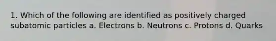 1. Which of the following are identified as positively charged subatomic particles a. Electrons b. Neutrons c. Protons d. Quarks