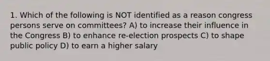 1. Which of the following is NOT identified as a reason congress persons serve on committees? A) to increase their influence in the Congress B) to enhance re-election prospects C) to shape public policy D) to earn a higher salary