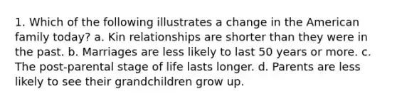 1. Which of the following illustrates a change in the American family today? a. Kin relationships are shorter than they were in the past. b. Marriages are less likely to last 50 years or more. c. The post-parental stage of life lasts longer. d. Parents are less likely to see their grandchildren grow up.