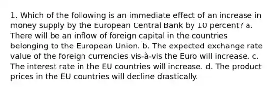 1. Which of the following is an immediate effect of an increase in money supply by the European Central Bank by 10 percent? a. There will be an inflow of foreign capital in the countries belonging to the European Union. b. The expected exchange rate value of the foreign currencies vis-à-vis the Euro will increase. c. The interest rate in the EU countries will increase. d. The product prices in the EU countries will decline drastically.