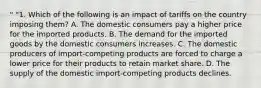 " "1. Which of the following is an impact of tariffs on the country imposing them? A. The domestic consumers pay a higher price for the imported products. B. The demand for the imported goods by the domestic consumers increases. C. The domestic producers of import-competing products are forced to charge a lower price for their products to retain market share. D. The supply of the domestic import-competing products declines.