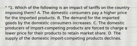 " "1. Which of the following is an impact of tariffs on the country imposing them? A. The domestic consumers pay a higher price for the imported products. B. The demand for the imported goods by the domestic consumers increases. C. The domestic producers of import-competing products are forced to charge a lower price for their products to retain market share. D. The supply of the domestic import-competing products declines.