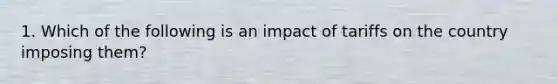 1. Which of the following is an impact of tariffs on the country imposing them?