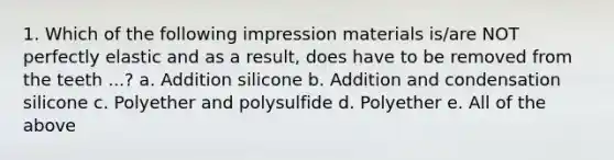 1. Which of the following impression materials is/are NOT perfectly elastic and as a result, does have to be removed from the teeth ...? a. Addition silicone b. Addition and condensation silicone c. Polyether and polysulfide d. Polyether e. All of the above