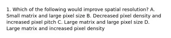 1. Which of the following would improve spatial resolution? A. Small matrix and large pixel size B. Decreased pixel density and increased pixel pitch C. Large matrix and large pixel size D. Large matrix and increased pixel density