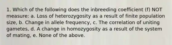 1. Which of the following does the inbreeding coefficient (f) NOT measure: a. Loss of heterozygosity as a result of finite population size, b. Change in allele frequency, c. The correlation of uniting gametes, d. A change in homozygosity as a result of the system of mating, e. None of the above.