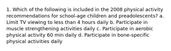 1. Which of the following is included in the 2008 physical activity recommendations for school-age children and preadolescents? a. Limit TV viewing to less than 4 hours daily b. Participate in muscle strengthening activities daily c. Participate in aerobic physical activity 60 min daily d. Participate in bone-specific physical activities daily