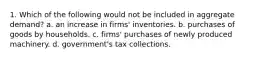 1. Which of the following would not be included in aggregate demand? a. an increase in firms' inventories. b. purchases of goods by households. c. firms' purchases of newly produced machinery. d. government's tax collections.