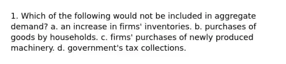 1. Which of the following would not be included in aggregate demand? a. an increase in firms' inventories. b. purchases of goods by households. c. firms' purchases of newly produced machinery. d. government's tax collections.