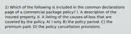 1) Which of the following is included in the common declarations page of a commercial package policy? I. A description of the insured property. II. A listing of the causes-of-loss that are covered by the policy. A) I only B) the policy period. C) the premium paid. D) the policy cancellation provisions.