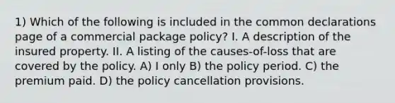 1) Which of the following is included in the common declarations page of a commercial package policy? I. A description of the insured property. II. A listing of the causes-of-loss that are covered by the policy. A) I only B) the policy period. C) the premium paid. D) the policy cancellation provisions.