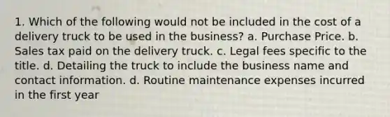 1. Which of the following would not be included in the cost of a delivery truck to be used in the business? a. Purchase Price. b. Sales tax paid on the delivery truck. c. Legal fees specific to the title. d. Detailing the truck to include the business name and contact information. d. Routine maintenance expenses incurred in the first year