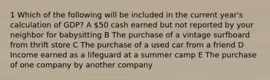 1 Which of the following will be included in the current year's calculation of GDP? A 50 cash earned but not reported by your neighbor for babysitting B The purchase of a vintage surfboard from thrift store C The purchase of a used car from a friend D Income earned as a lifeguard at a summer camp E The purchase of one company by another company