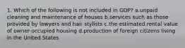 1. Which of the following is not included in GDP? a.unpaid cleaning and maintenance of houses b.services such as those provided by lawyers and hair stylists c.the estimated rental value of owner-occupied housing d.production of foreign citizens living in the United States