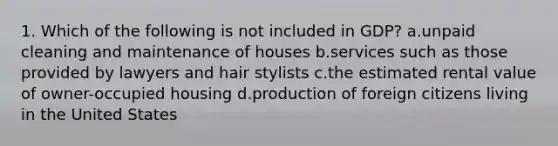 1. Which of the following is not included in GDP? a.unpaid cleaning and maintenance of houses b.services such as those provided by lawyers and hair stylists c.the estimated rental value of owner-occupied housing d.production of foreign citizens living in the United States