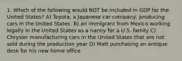 1. Which of the following would NOT be included in GDP for the United States? A) Toyota, a Japanese car company, producing cars in the United States. B) an immigrant from Mexico working legally in the United States as a nanny for a U.S. family C) Chrysler manufacturing cars in the United States that are not sold during the production year D) Matt purchasing an antique desk for his new home office