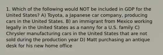 1. Which of the following would NOT be included in GDP for the United States? A) Toyota, a Japanese car company, producing cars in the United States. B) an immigrant from Mexico working legally in the United States as a nanny for a U.S. family C) Chrysler manufacturing cars in the United States that are not sold during the production year D) Matt purchasing an antique desk for his new home office