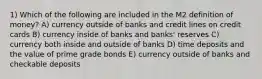 1) Which of the following are included in the M2 definition of money? A) currency outside of banks and credit lines on credit cards B) currency inside of banks and banks' reserves C) currency both inside and outside of banks D) time deposits and the value of prime grade bonds E) currency outside of banks and checkable deposits