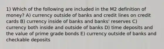 1) Which of the following are included in the M2 definition of money? A) currency outside of banks and credit lines on credit cards B) currency inside of banks and banks' reserves C) currency both inside and outside of banks D) time deposits and the value of prime grade bonds E) currency outside of banks and checkable deposits