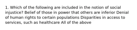 1. Which of the following are included in the notion of social injustice? Belief of those in power that others are inferior Denial of human rights to certain populations Disparities in access to services, such as healthcare All of the above