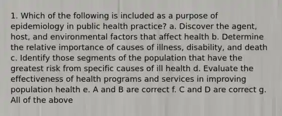 1. Which of the following is included as a purpose of epidemiology in public health practice? a. Discover the agent, host, and environmental factors that affect health b. Determine the relative importance of causes of illness, disability, and death c. Identify those segments of the population that have the greatest risk from specific causes of ill health d. Evaluate the effectiveness of health programs and services in improving population health e. A and B are correct f. C and D are correct g. All of the above