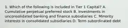 1. Which of the following is included in Tier 1 Capital? A. Cumulative perpetual preferred stock B. Investments in unconsolidated banking and finance subsidiaries C. Minority interests in consolidated subsidiaries D. Term subordinated debt