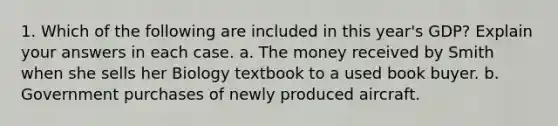 1. Which of the following are included in this year's GDP? Explain your answers in each case. a. The money received by Smith when she sells her Biology textbook to a used book buyer. b. Government purchases of newly produced aircraft.