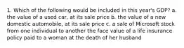 1. Which of the following would be included in this year's GDP? a. the value of a used car, at its sale price b. the value of a new domestic automobile, at its sale price c. a sale of Microsoft stock from one individual to another the face value of a life insurance policy paid to a woman at the death of her husband