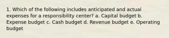 1. Which of the following includes anticipated and actual expenses for a responsibility center? a. Capital budget b. Expense budget c. Cash budget d. Revenue budget e. Operating budget