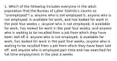 1. Which of the following includes everyone in the adult population that the Bureau of Labor Statistics counts as "unemployed"? a. anyone who is not employed b. anyone who is not employed, is available for work, and has looked for work in the past four weeks c. anyone who is not employed, is available for work, has looked for work in the past four weeks, and anyone who is waiting to be recalled from a job from which they have been laid off d. anyone who is not employed, is available for work, has looked for work in the past four weeks, anyone who is waiting to be recalled from a job from which they have been laid off, and anyone who is employed part time and has searched for full time employment in the past 4 weeks