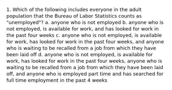 1. Which of the following includes everyone in the adult population that the Bureau of Labor Statistics counts as "unemployed"? a. anyone who is not employed b. anyone who is not employed, is available for work, and has looked for work in the past four weeks c. anyone who is not employed, is available for work, has looked for work in the past four weeks, and anyone who is waiting to be recalled from a job from which they have been laid off d. anyone who is not employed, is available for work, has looked for work in the past four weeks, anyone who is waiting to be recalled from a job from which they have been laid off, and anyone who is employed part time and has searched for full time employment in the past 4 weeks