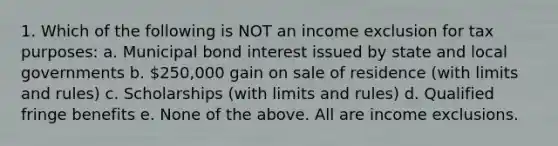 1. Which of the following is NOT an income exclusion for tax purposes: a. Municipal bond interest issued by state and local governments b. 250,000 gain on sale of residence (with limits and rules) c. Scholarships (with limits and rules) d. Qualified fringe benefits e. None of the above. All are income exclusions.