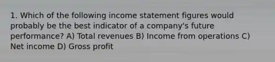 1. Which of the following income statement figures would probably be the best indicator of a company's future performance? A) Total revenues B) Income from operations C) Net income D) Gross profit