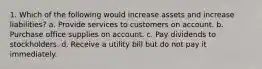 1. Which of the following would increase assets and increase liabilities? a. Provide services to customers on account. b. Purchase office supplies on account. c. Pay dividends to stockholders. d. Receive a utility bill but do not pay it immediately.