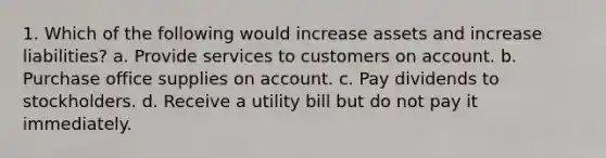 1. Which of the following would increase assets and increase liabilities? a. Provide services to customers on account. b. Purchase office supplies on account. c. Pay dividends to stockholders. d. Receive a utility bill but do not pay it immediately.