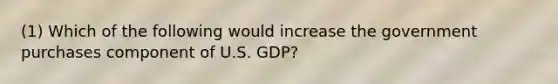 (1) Which of the following would increase the government purchases component of U.S. GDP?