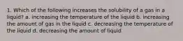 1. Which of the following increases the solubility of a gas in a liquid? a. increasing the temperature of the liquid b. increasing the amount of gas in the liquid c. decreasing the temperature of the liquid d. decreasing the amount of liquid