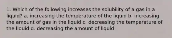 1. Which of the following increases the solubility of a gas in a liquid? a. increasing the temperature of the liquid b. increasing the amount of gas in the liquid c. decreasing the temperature of the liquid d. decreasing the amount of liquid