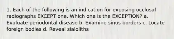 1. Each of the following is an indication for exposing occlusal radiographs EXCEPT one. Which one is the EXCEPTION? a. Evaluate periodontal disease b. Examine sinus borders c. Locate foreign bodies d. Reveal sialoliths