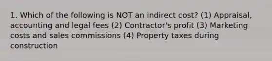 1. Which of the following is NOT an indirect cost? (1) Appraisal, accounting and legal fees (2) Contractor's profit (3) Marketing costs and sales commissions (4) Property taxes during construction