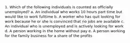 1. Which of the following individuals is counted as officially unemployed? a. An individual who works 10 hours part time but would like to work fulltime b. A worker who has quit looking for work because he or she is convinced that no jobs are available c. An individual who is unemployed and is actively looking for work d. A person working in the home without pay e. A person working for the family business for a share of the profits